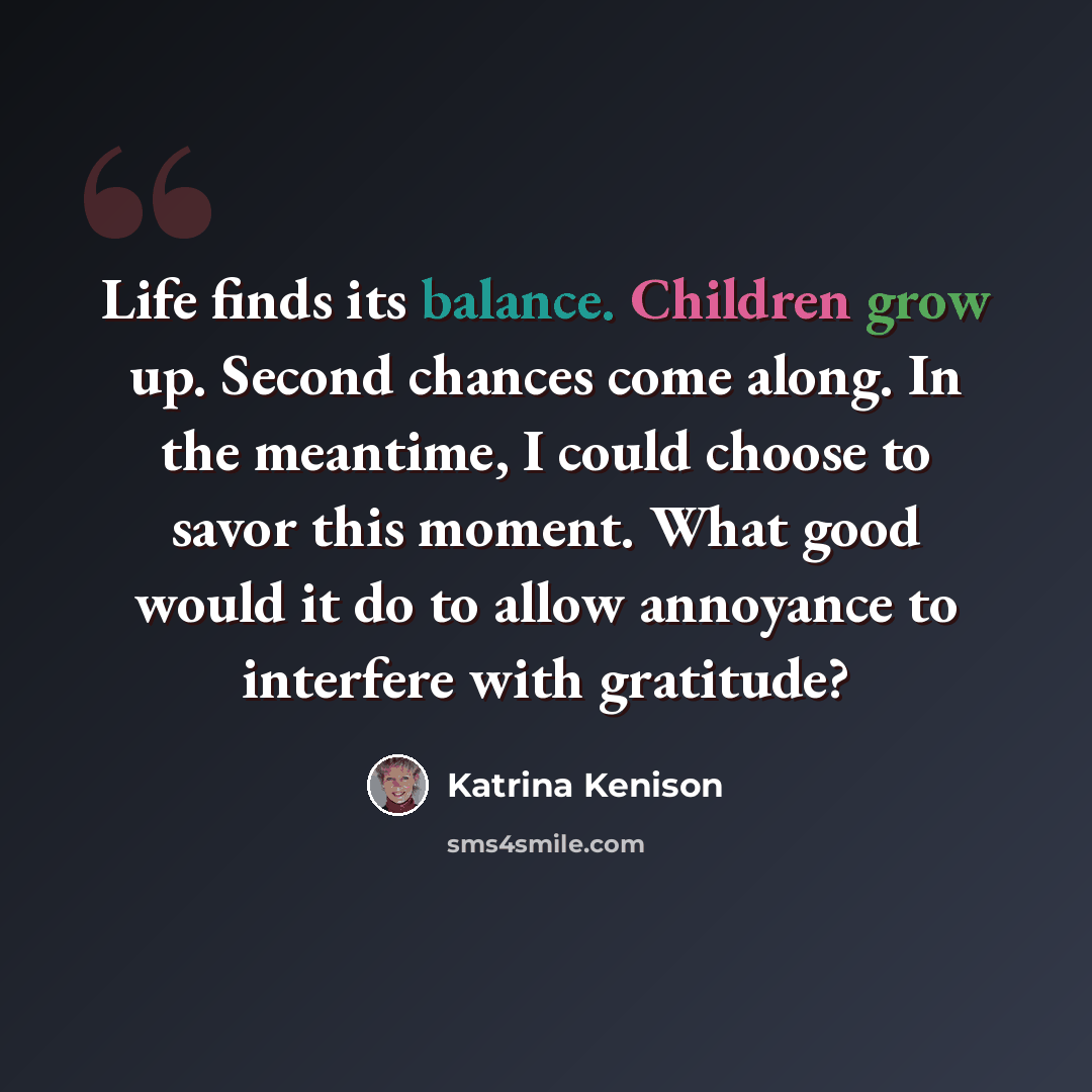 “Life finds its balance. Children grow up. Second chances come along. In the meantime, I could choose to savor this moment. What good would it do to allow annoyance to interfere with gratitude?” quote by Katrina Kenison