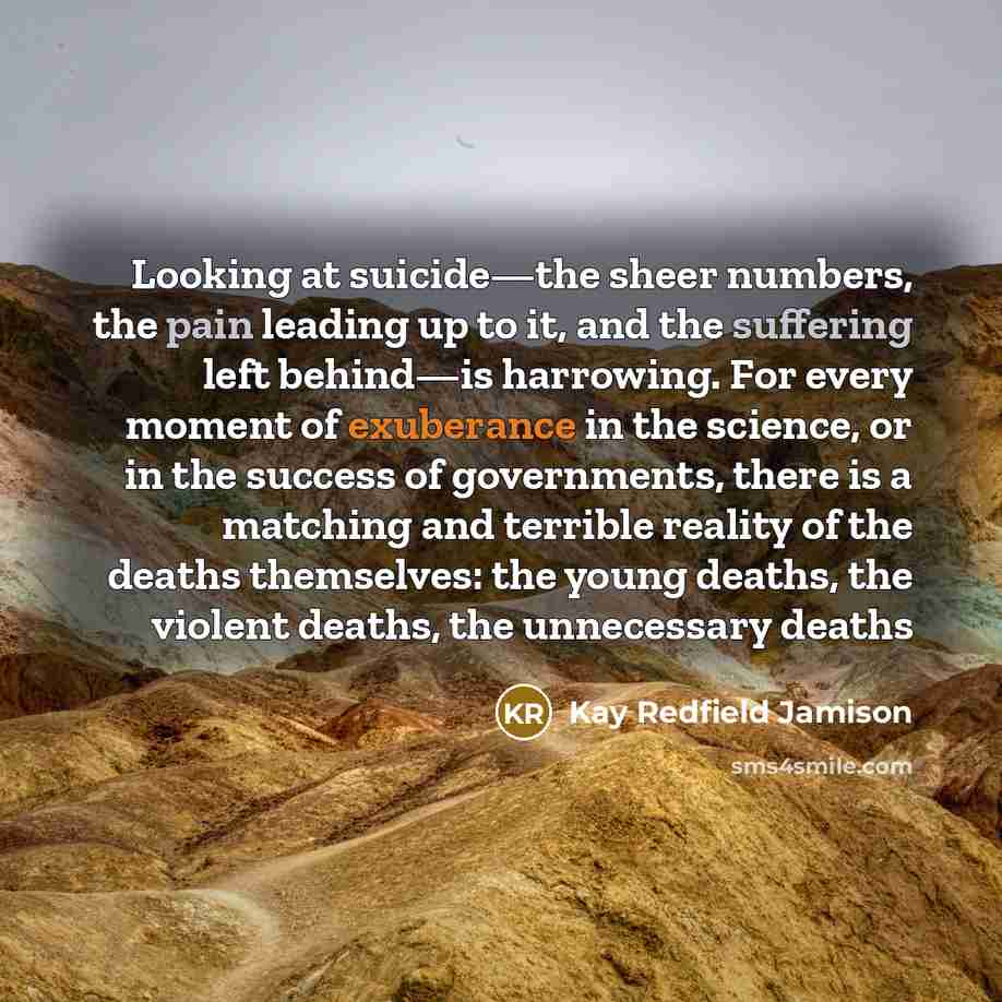 “Looking at suicide—the sheer numbers, the pain leading up to it, and the suffering left behind—is harrowing. For every moment of exuberance in the science, or in the success of governments, there is a matching and terrible reality of the deaths themselves: the young deaths, the violent deaths, the…” quote by Kay Redfield Jamison