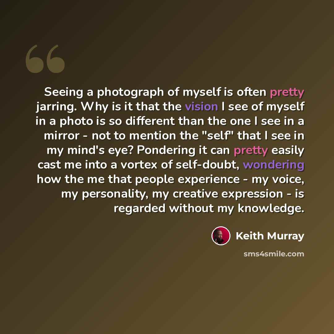 “Seeing a photograph of myself is often pretty jarring. Why is it that the vision I see of myself in a photo is so different than the one I see in a mirror - not to mention the "self" that I see in my mind's eye? Pondering it can pretty easily cast me into a vortex of self-doubt, wondering how the…” quote by Keith Murray