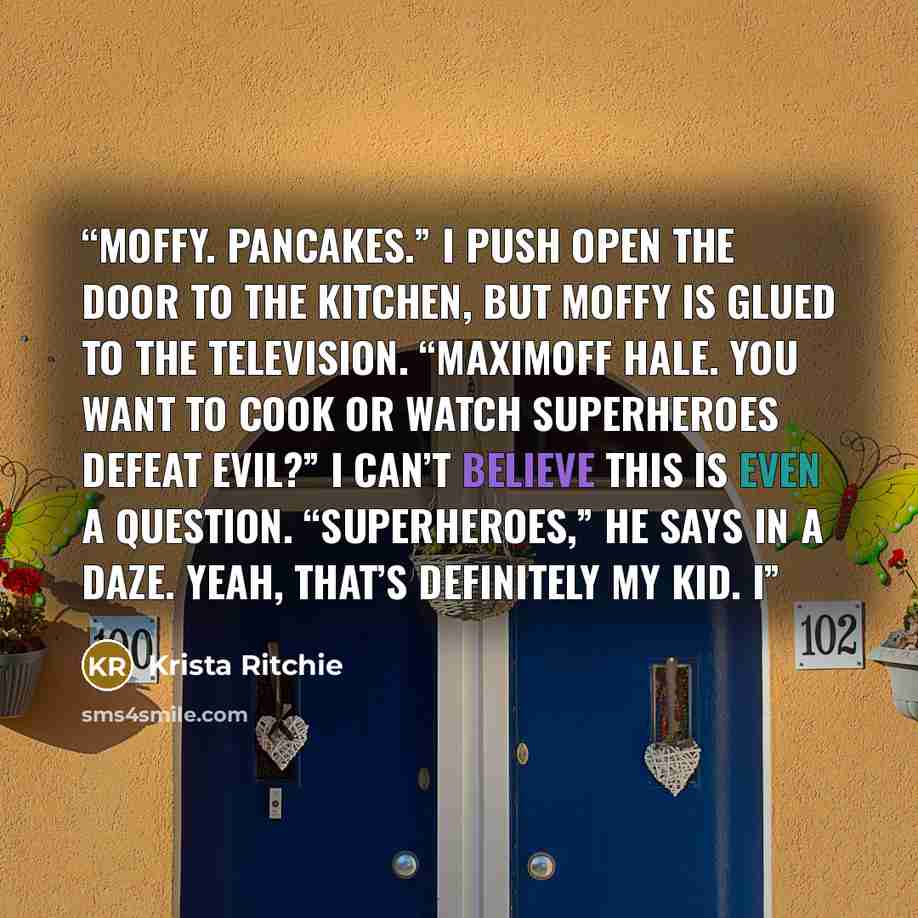 “Moffy. Pancakes.” I push open the door to the kitchen, but Moffy is glued to the television. “Maximoff Hale. You want to cook or watch superheroes defeat evil?” I can’t believe this is even a question. “Superheroes,” he says in a daze. Yeah, that’s definitely my kid. I” quote by Krista Ritchie
