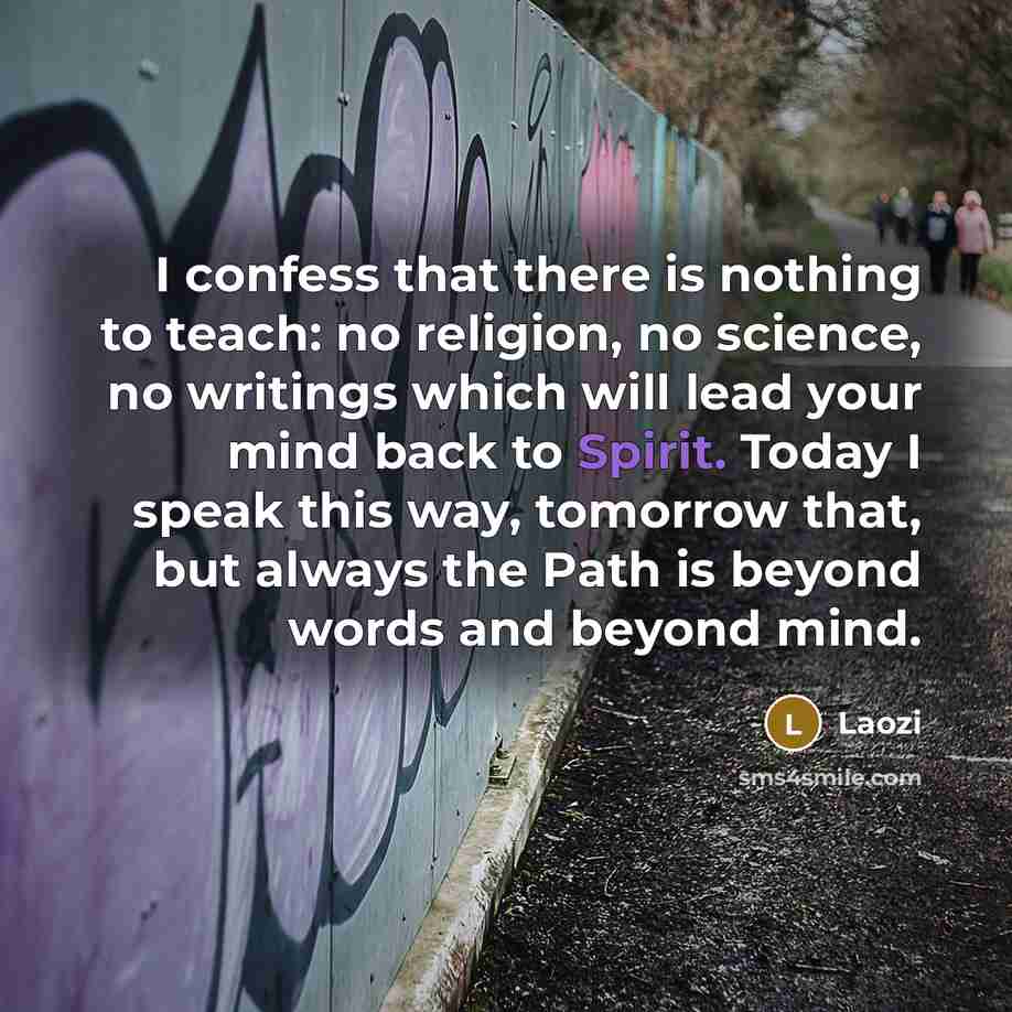“I confess that there is nothing to teach: no religion, no science, no writings which will lead your mind back to Spirit. Today I speak this way, tomorrow that, but always the Path is beyond words and beyond mind.” quote by Laozi