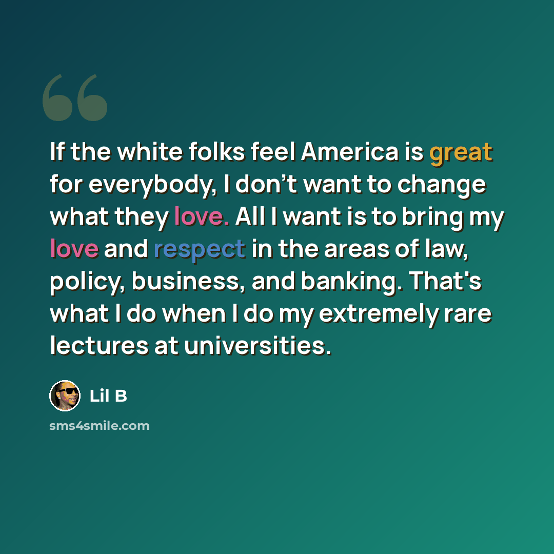“If the white folks feel America is great for everybody, I don't want to change what they love. All I want is to bring my love and respect in the areas of law, policy, business, and banking. That's what I do when I do my extremely rare lectures at universities.” quote by Lil B