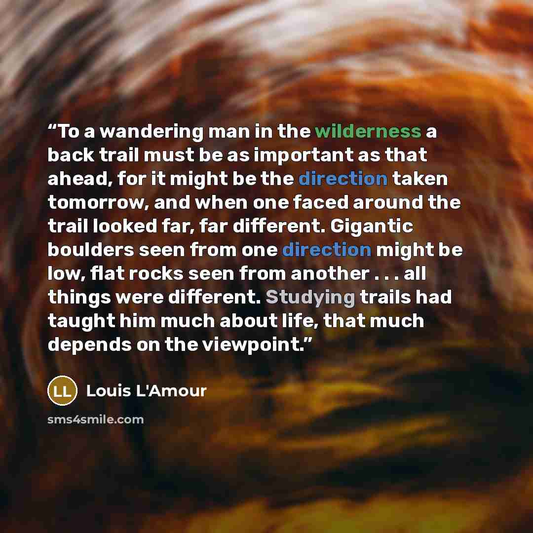 “To a wandering man in the wilderness a back trail must be as important as that ahead, for it might be the direction taken tomorrow, and when one faced around the trail looked far, far different. Gigantic boulders seen from one direction might be low, flat rocks seen from another . . . all things…” quote by Louis L'Amour