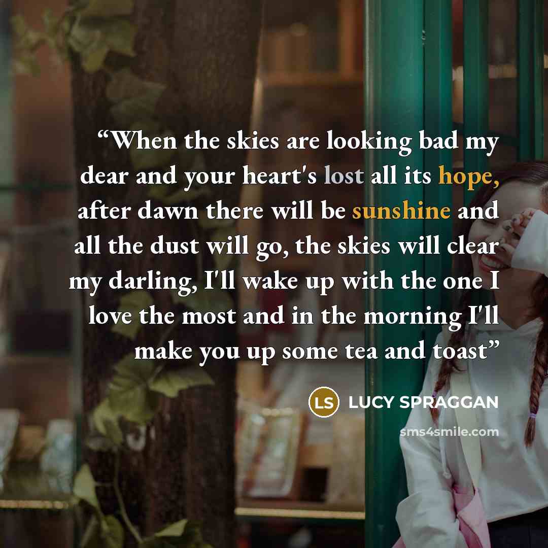 “When the skies are looking bad my dear and your heart's lost all its hope, after dawn there will be sunshine and all the dust will go, the skies will clear my darling, I'll wake up with the one I love the most and in the morning I'll make you up some tea and toast” quote by Lucy Spraggan
