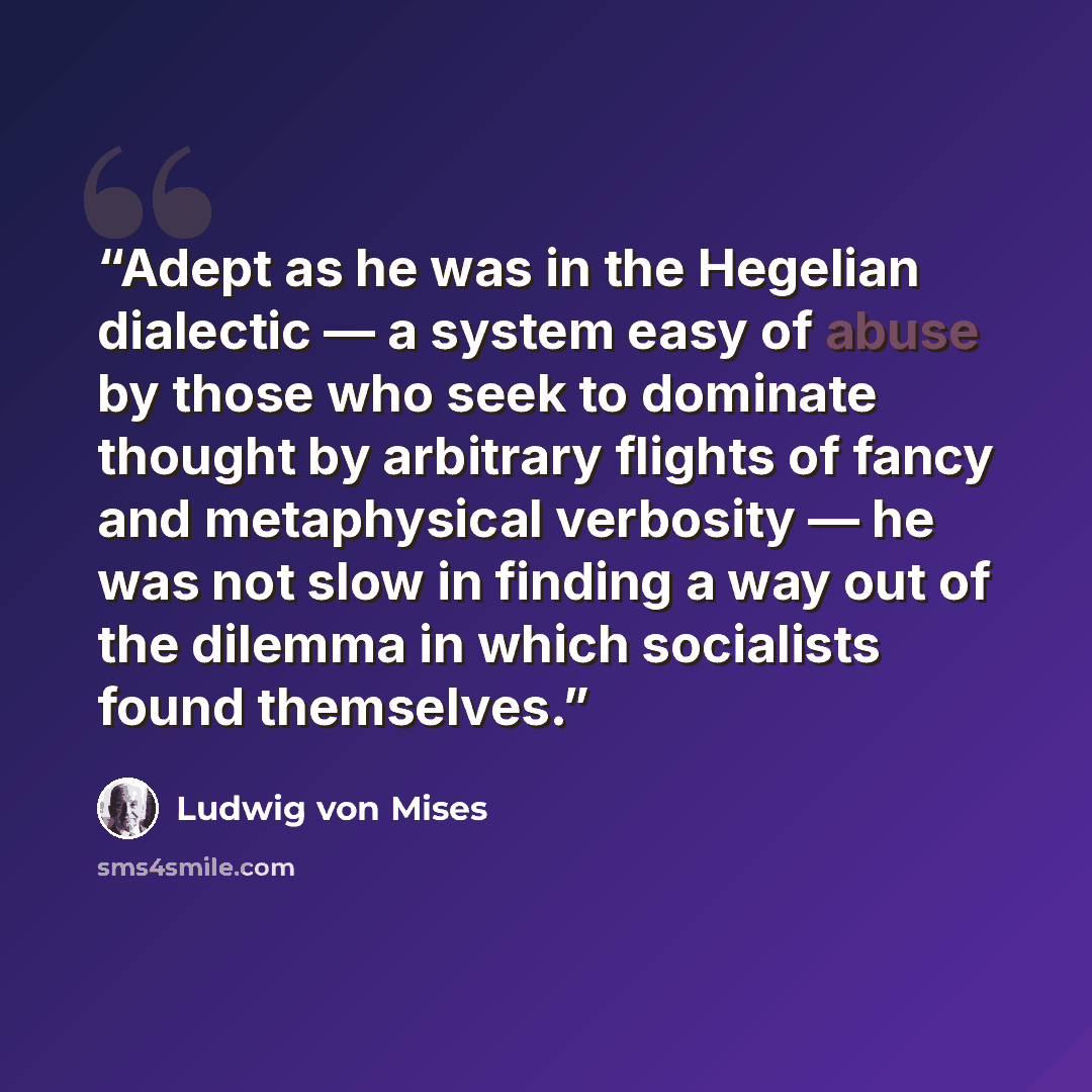 “Adept as he was in the Hegelian dialectic — a system easy of abuse by those who seek to dominate thought by arbitrary flights of fancy and metaphysical verbosity — he was not slow in finding a way out of the dilemma in which socialists found themselves.” quote by Ludwig von Mises