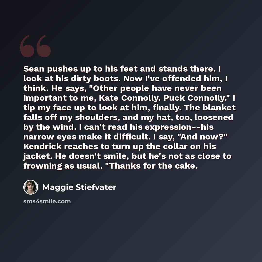 “Sean pushes up to his feet and stands there. I look at his dirty boots. Now I've offended him, I think. He says, "Other people have never been important to me, Kate Connolly. Puck Connolly." I tip my face up to look at him, finally. The blanket falls off my shoulders, and my hat, too, loosened by…” quote by Maggie Stiefvater