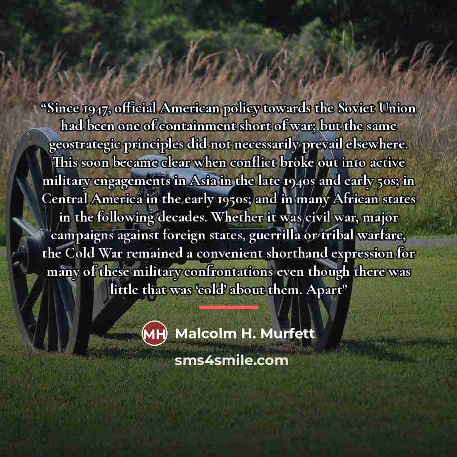 “Since 1947, official American policy towards the Soviet Union had been one of containment short of war; but the same geostrategic principles did not necessarily prevail elsewhere. This soon became clear when conflict broke out into active military engagements in Asia in the late 1940s and early…” quote by Malcolm H. Murfett