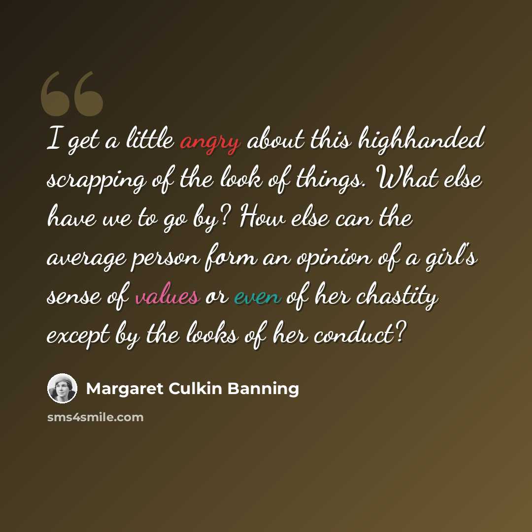 “I get a little angry about this highhanded scrapping of the look of things. What else have we to go by? How else can the average person form an opinion of a girl's sense of values or even of her chastity except by the looks of her conduct?” quote by Margaret Culkin Banning