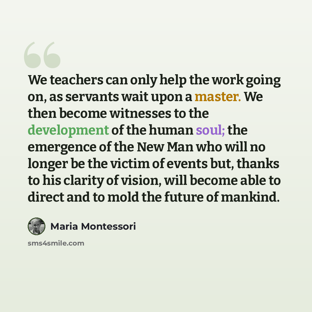 “We teachers can only help the work going on, as servants wait upon a master. We then become witnesses to the development of the human soul; the emergence of the New Man who will no longer be the victim of events but, thanks to his clarity of vision, will become able to direct and to mold the…” quote by Maria Montessori