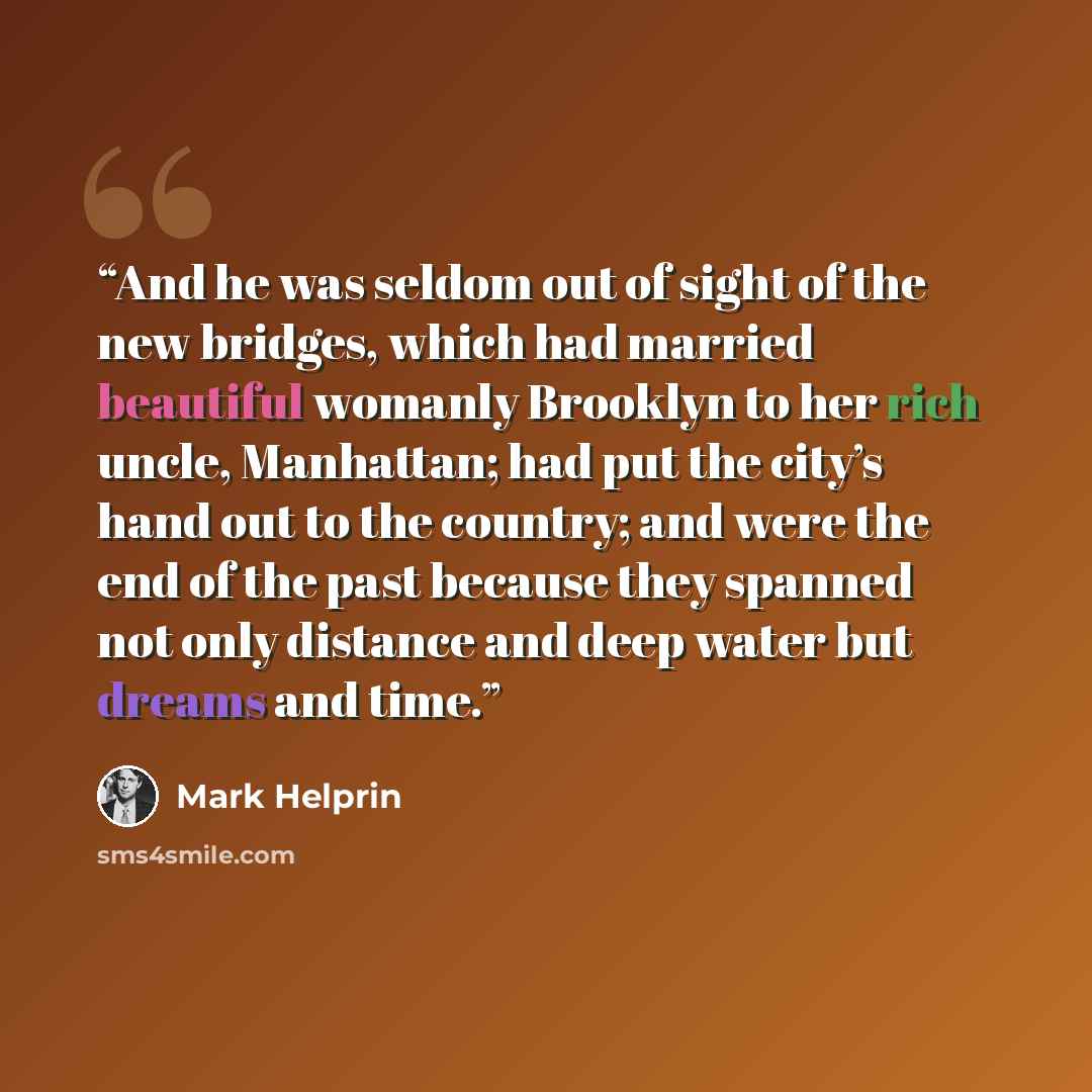 “And he was seldom out of sight of the new bridges, which had married beautiful womanly Brooklyn to her rich uncle, Manhattan; had put the city’s hand out to the country; and were the end of the past because they spanned not only distance and deep water but dreams and time.” quote by Mark Helprin