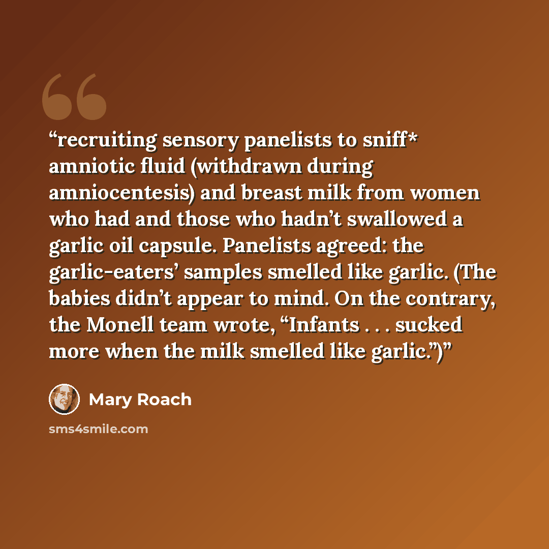 “recruiting sensory panelists to sniff* amniotic fluid (withdrawn during amniocentesis) and breast milk from women who had and those who hadn’t swallowed a garlic oil capsule. Panelists agreed: the garlic-eaters’ samples smelled like garlic. (The babies didn’t appear to mind. On the contrary, the…” quote by Mary Roach