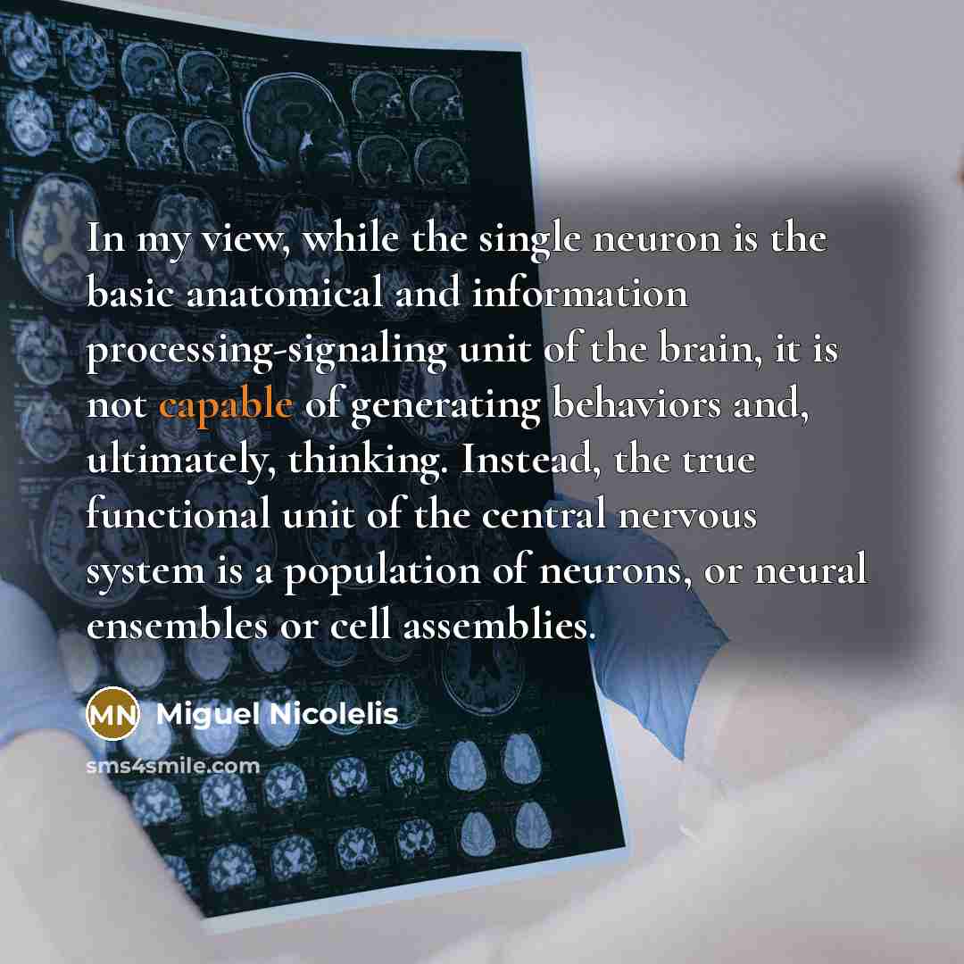 “In my view, while the single neuron is the basic anatomical and information processing-signaling unit of the brain, it is not capable of generating behaviors and, ultimately, thinking. Instead, the true functional unit of the central nervous system is a population of neurons, or neural ensembles…” quote by Miguel Nicolelis
