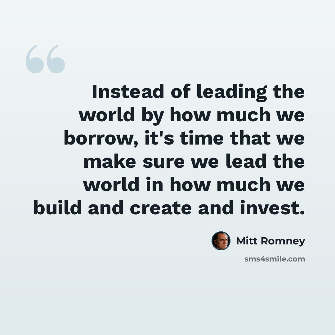 “Instead of leading the world by how much we borrow, it's time that we make sure we lead the world in how much we build and create and invest.” quote by Mitt Romney