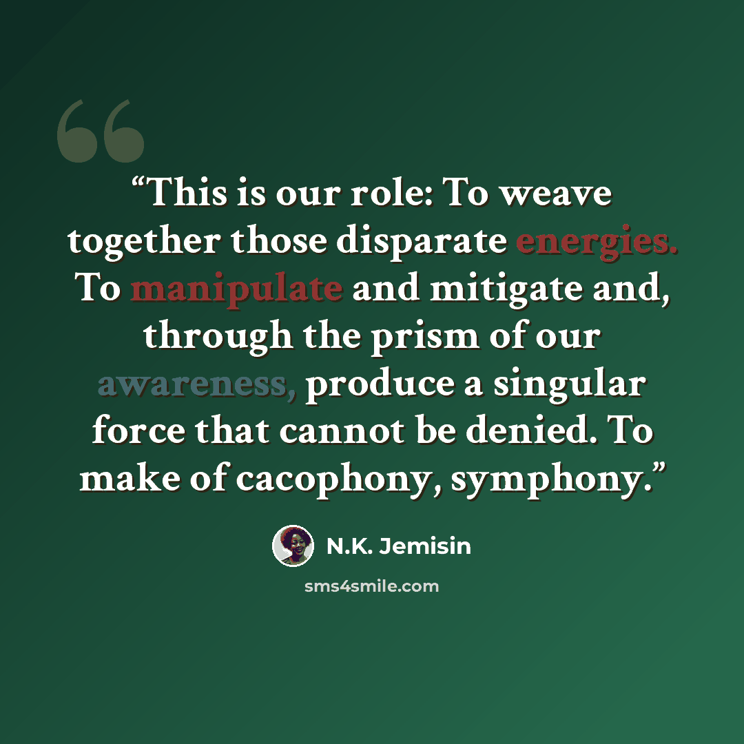 “This is our role: To weave together those disparate energies. To manipulate and mitigate and, through the prism of our awareness, produce a singular force that cannot be denied. To make of cacophony, symphony.” quote by N.K. Jemisin