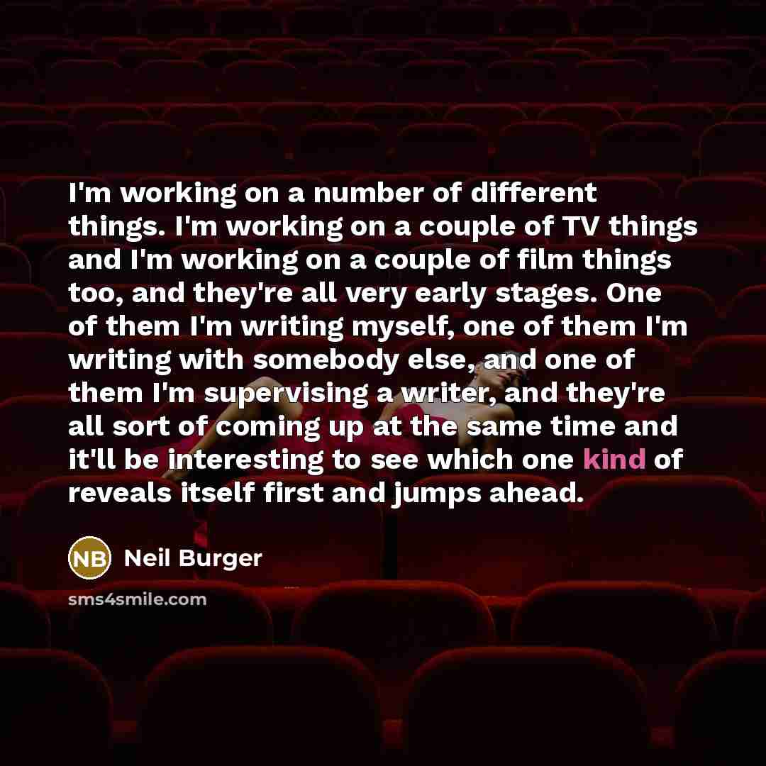 “I'm working on a number of different things. I'm working on a couple of TV things and I'm working on a couple of film things too, and they're all very early stages. One of them I'm writing myself, one of them I'm writing with somebody else, and one of them I'm supervising a writer, and they're all…” quote by Neil Burger