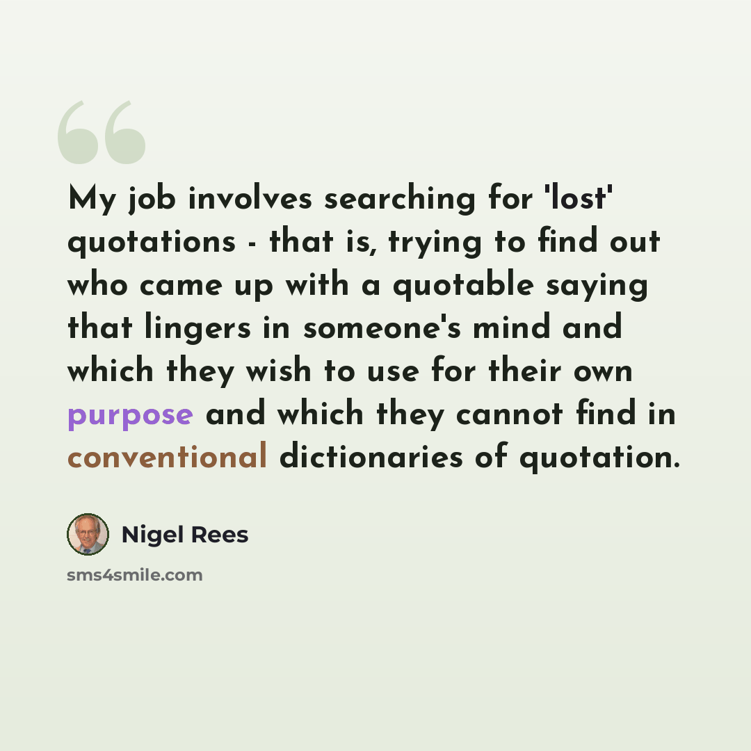 “My job involves searching for 'lost' quotations - that is, trying to find out who came up with a quotable saying that lingers in someone's mind and which they wish to use for their own purpose and which they cannot find in conventional dictionaries of quotation.” quote by Nigel Rees