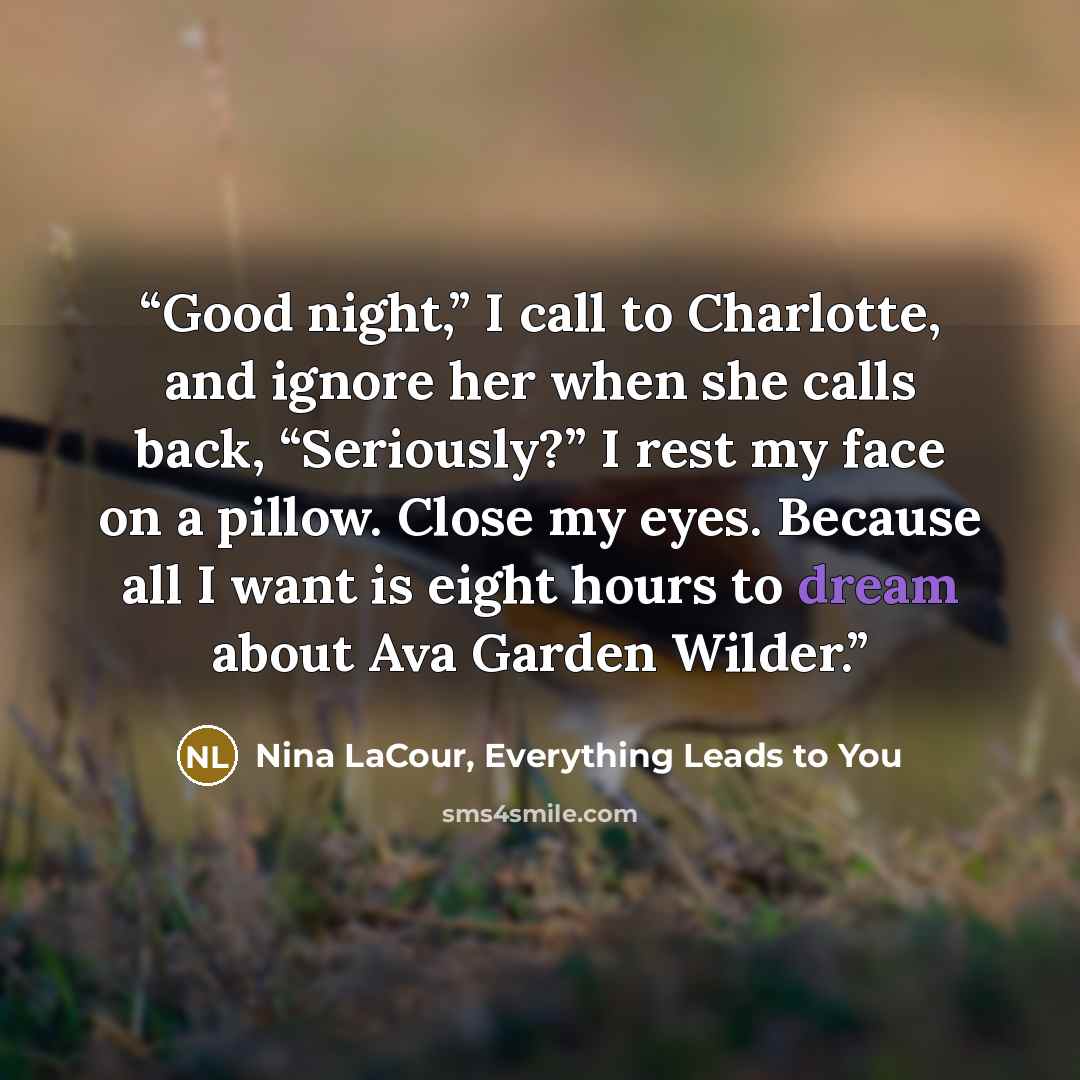 “Good night,” I call to Charlotte, and ignore her when she calls back, “Seriously?” I rest my face on a pillow. Close my eyes. Because all I want is eight hours to dream about Ava Garden Wilder.” quote by Nina LaCour, Everything Leads to You