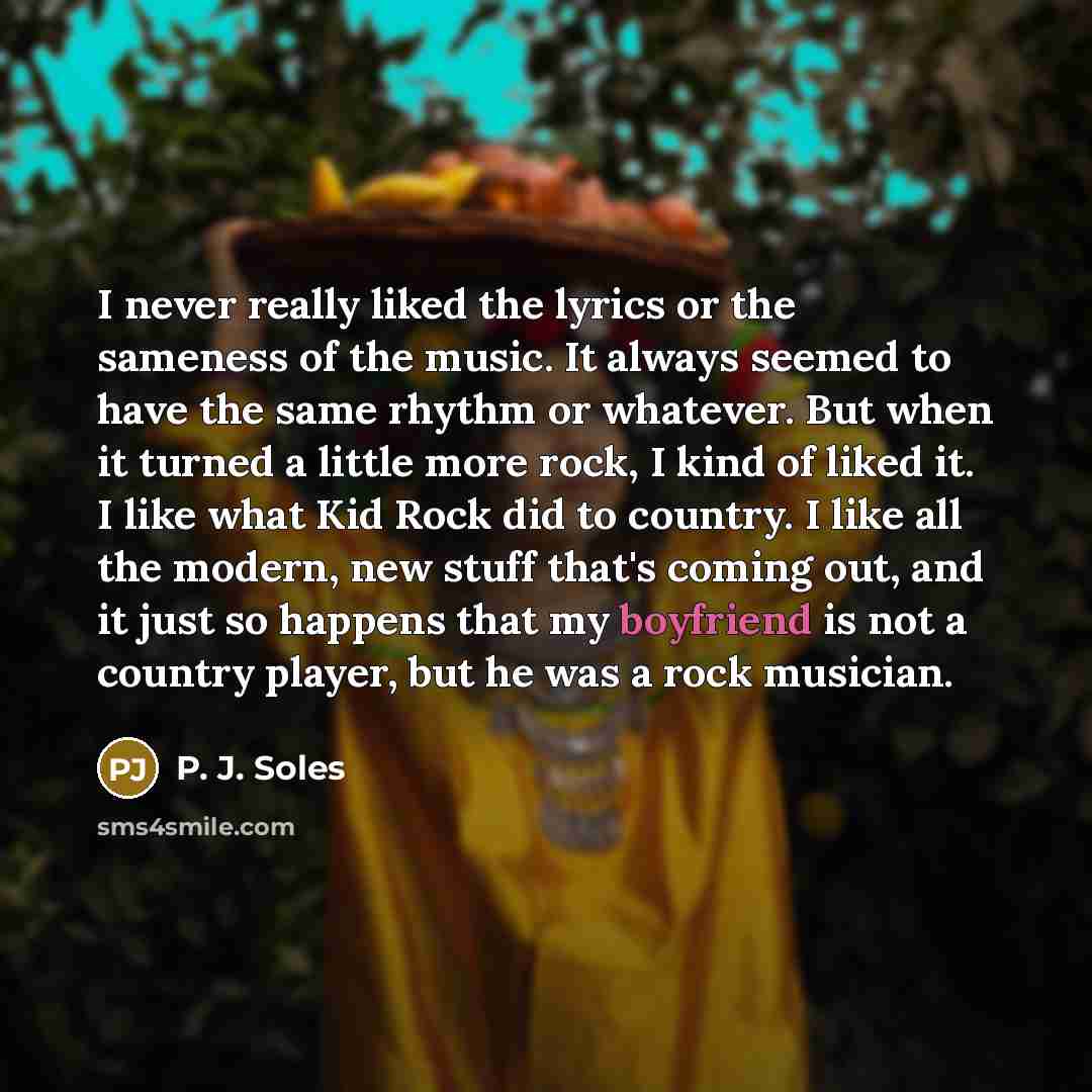 “I never really liked the lyrics or the sameness of the music. It always seemed to have the same rhythm or whatever. But when it turned a little more rock, I kind of liked it. I like what Kid Rock did to country. I like all the modern, new stuff that's coming out, and it just so happens that my…” quote by P. J. Soles