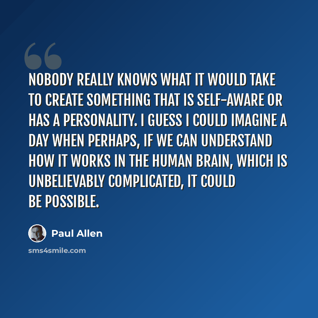 “Nobody really knows what it would take to create something that is self-aware or has a personality. I guess I could imagine a day when perhaps, if we can understand how it works in the human brain, which is unbelievably complicated, it could be possible.” quote by Paul Allen