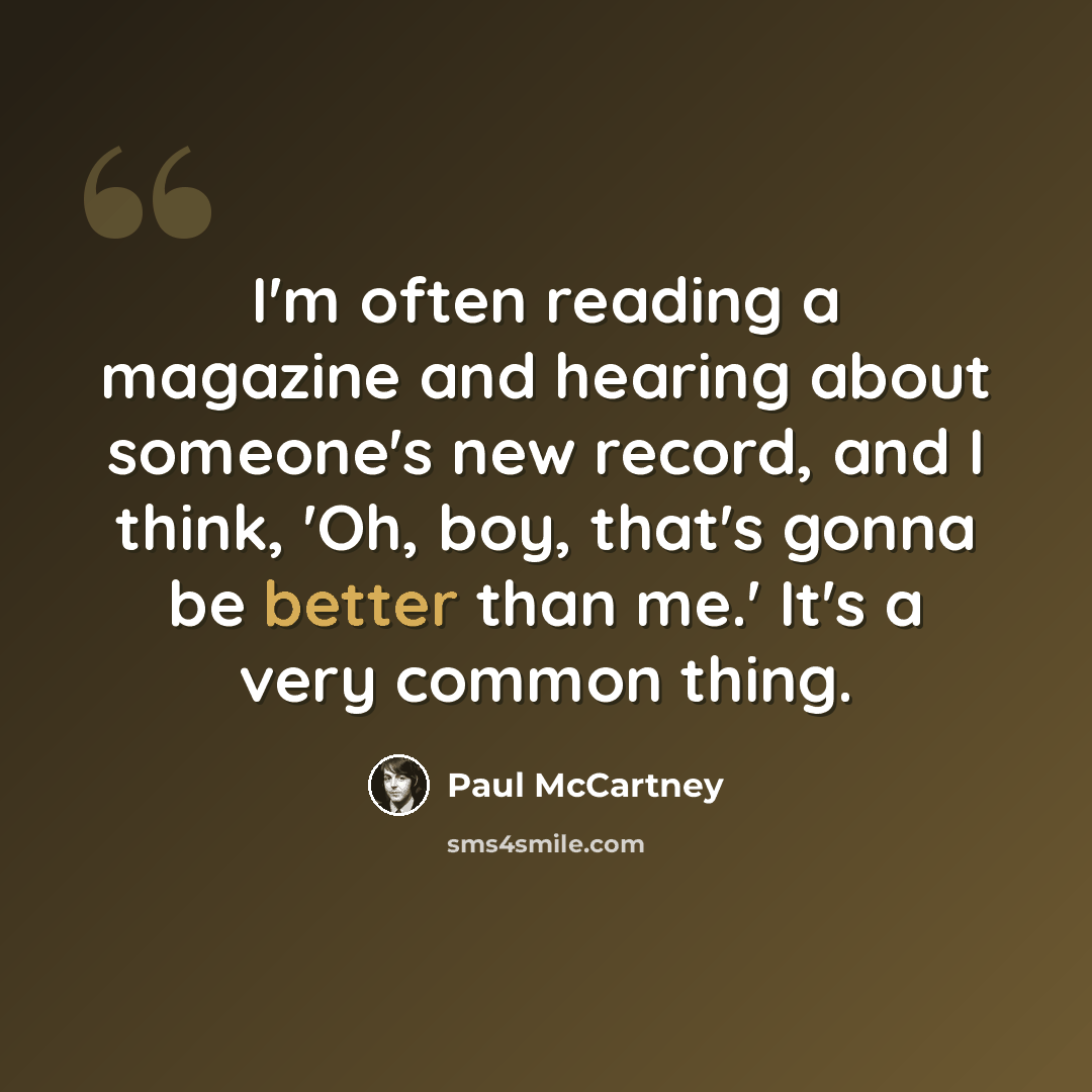 “I'm often reading a magazine and hearing about someone's new record, and I think, 'Oh, boy, that's gonna be better than me.' It's a very common thing.” quote by Paul McCartney