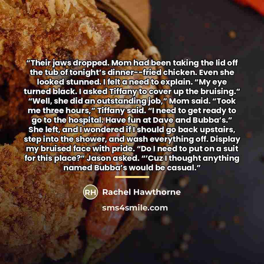 “Their jaws dropped. Mom had been taking the lid off the tub of tonight’s dinner--fried chicken. Even she looked stunned. I felt a need to explain. “My eye turned black. I asked Tiffany to cover up the bruising.” “Well, she did an outstanding job,” Mom said. “Took me three hours,” Tiffany said. “I…” quote by Rachel Hawthorne