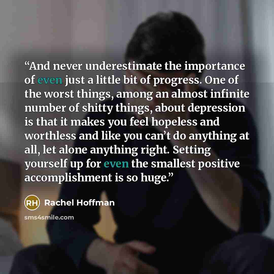 “And never underestimate the importance of even just a little bit of progress. One of the worst things, among an almost infinite number of shitty things, about depression is that it makes you feel hopeless and worthless and like you can’t do anything at all, let alone anything right. Setting…” quote by Rachel Hoffman