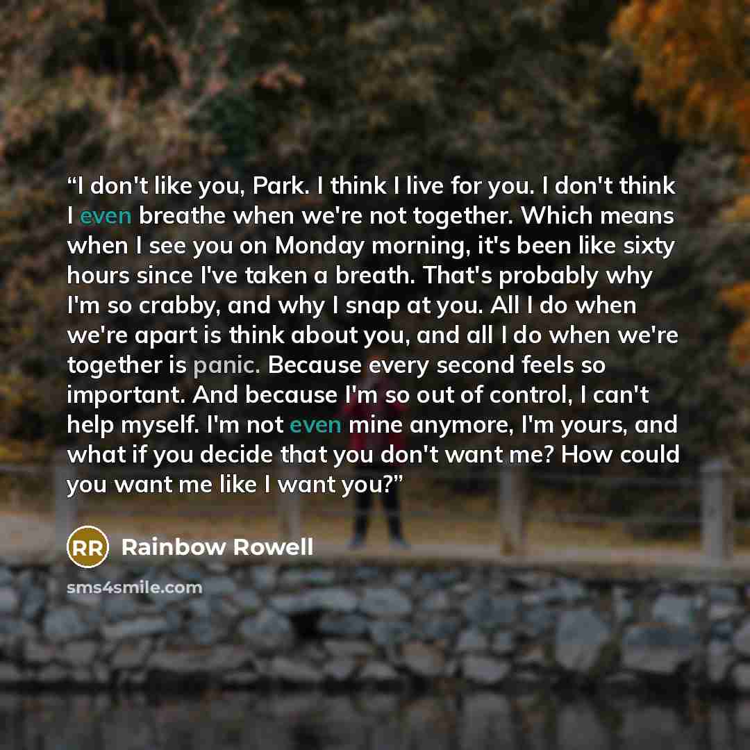 “I don't like you, Park. I think I live for you. I don't think I even breathe when we're not together. Which means when I see you on Monday morning, it's been like sixty hours since I've taken a breath. That's probably why I'm so crabby, and why I snap at you. All I do when we're apart is think…” quote by Rainbow Rowell