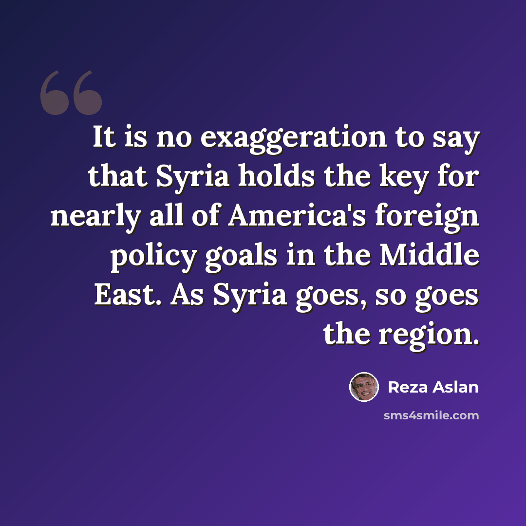“It is no exaggeration to say that Syria holds the key for nearly all of America's foreign policy goals in the Middle East. As Syria goes, so goes the region.” quote by Reza Aslan