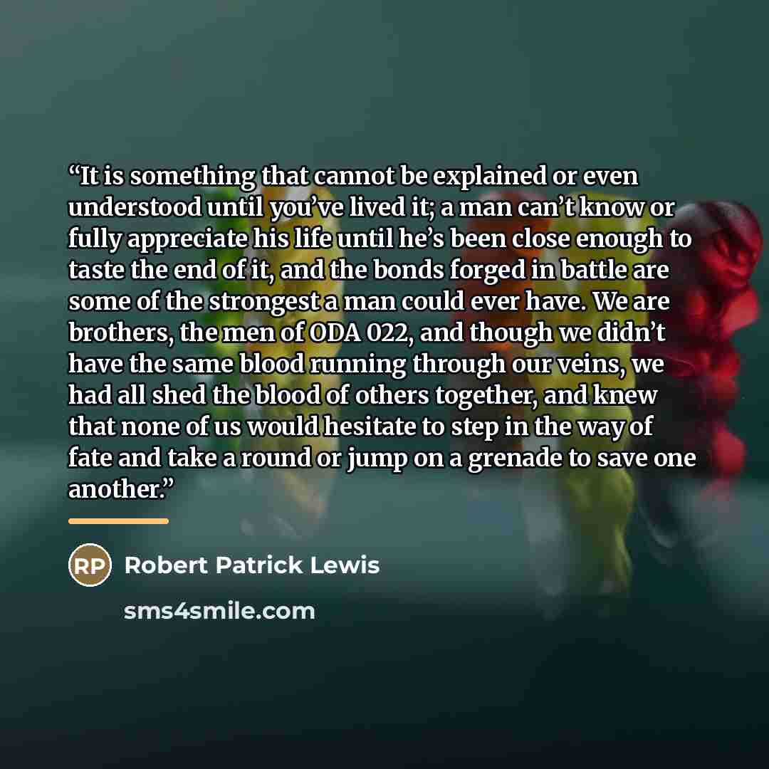 “It is something that cannot be explained or even understood until you’ve lived it; a man can’t know or fully appreciate his life until he’s been close enough to taste the end of it, and the bonds forged in battle are some of the strongest a man could ever have. We are brothers, the men of ODA 022…” quote by Robert Patrick Lewis