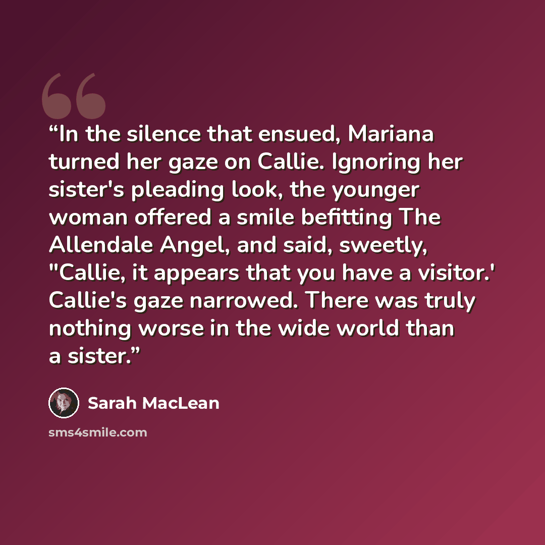 “In the silence that ensued, Mariana turned her gaze on Callie. Ignoring her sister's pleading look, the younger woman offered a smile befitting The Allendale Angel, and said, sweetly, "Callie, it appears that you have a visitor.' Callie's gaze narrowed. There was truly nothing worse in the wide…” quote by Sarah MacLean