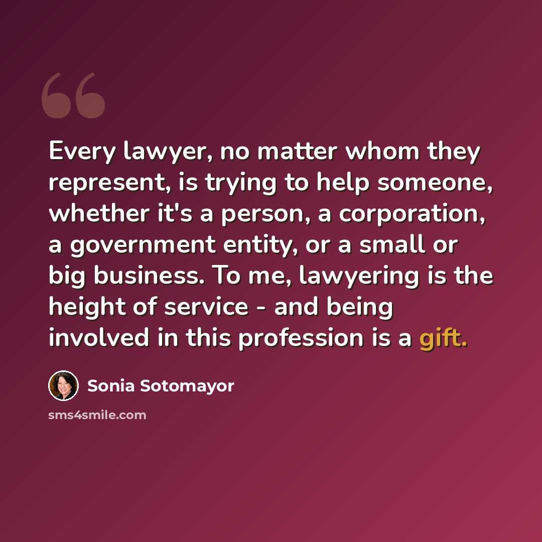 “Every lawyer, no matter whom they represent, is trying to help someone, whether it's a person, a corporation, a government entity, or a small or big business. To me, lawyering is the height of service - and being involved in this profession is a gift.” quote by Sonia Sotomayor