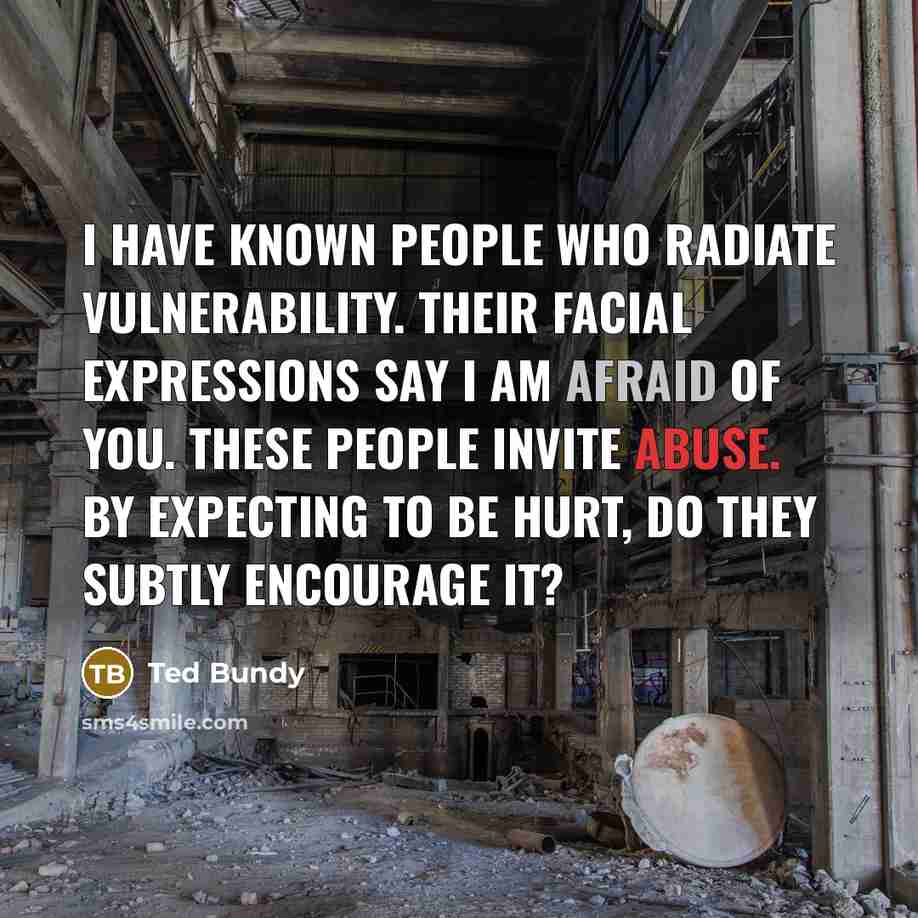 “I have known people who radiate vulnerability. Their facial expressions say I am afraid of you. These people invite abuse. By expecting to be hurt, do they subtly encourage it?” quote by Ted Bundy