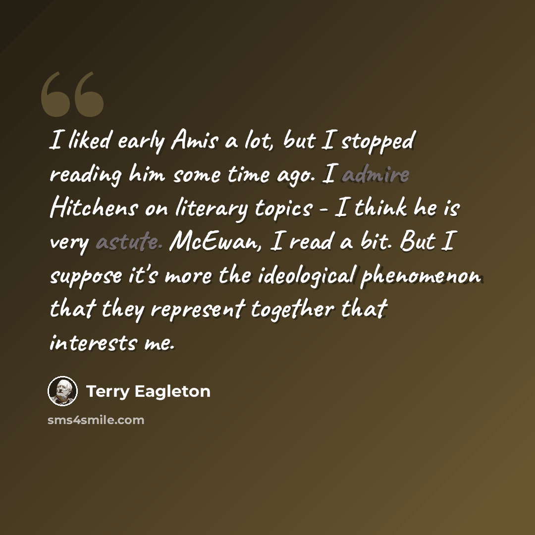 “I liked early Amis a lot, but I stopped reading him some time ago. I admire Hitchens on literary topics - I think he is very astute. McEwan, I read a bit. But I suppose it's more the ideological phenomenon that they represent together that interests me.” quote by Terry Eagleton