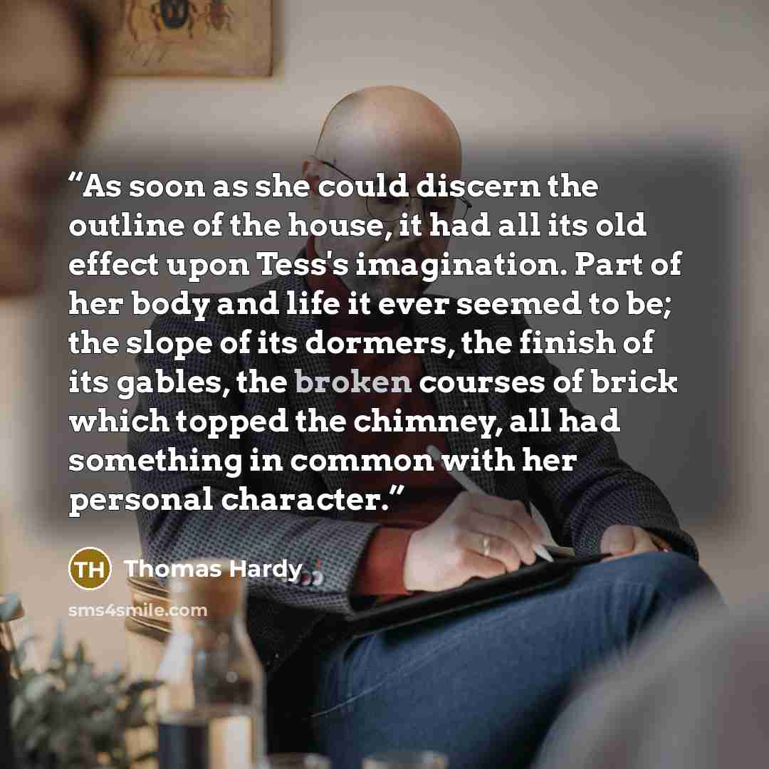 “As soon as she could discern the outline of the house, it had all its old effect upon Tess's imagination. Part of her body and life it ever seemed to be; the slope of its dormers, the finish of its gables, the broken courses of brick which topped the chimney, all had something in common with her…” quote by Thomas Hardy