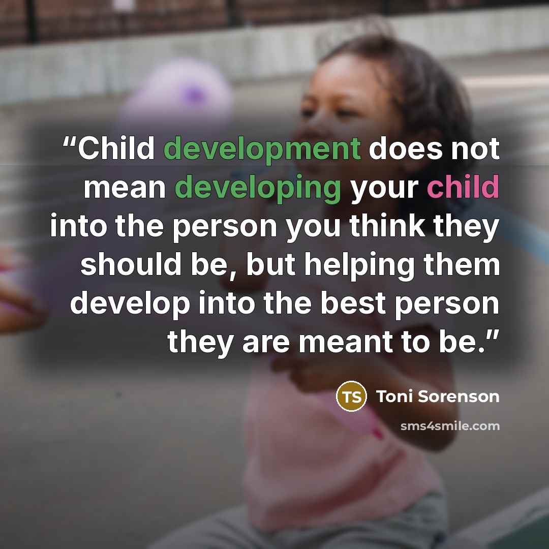 “Child development does not mean developing your child into the person you think they should be, but helping them develop into the best person they are meant to be.” quote by Toni Sorenson