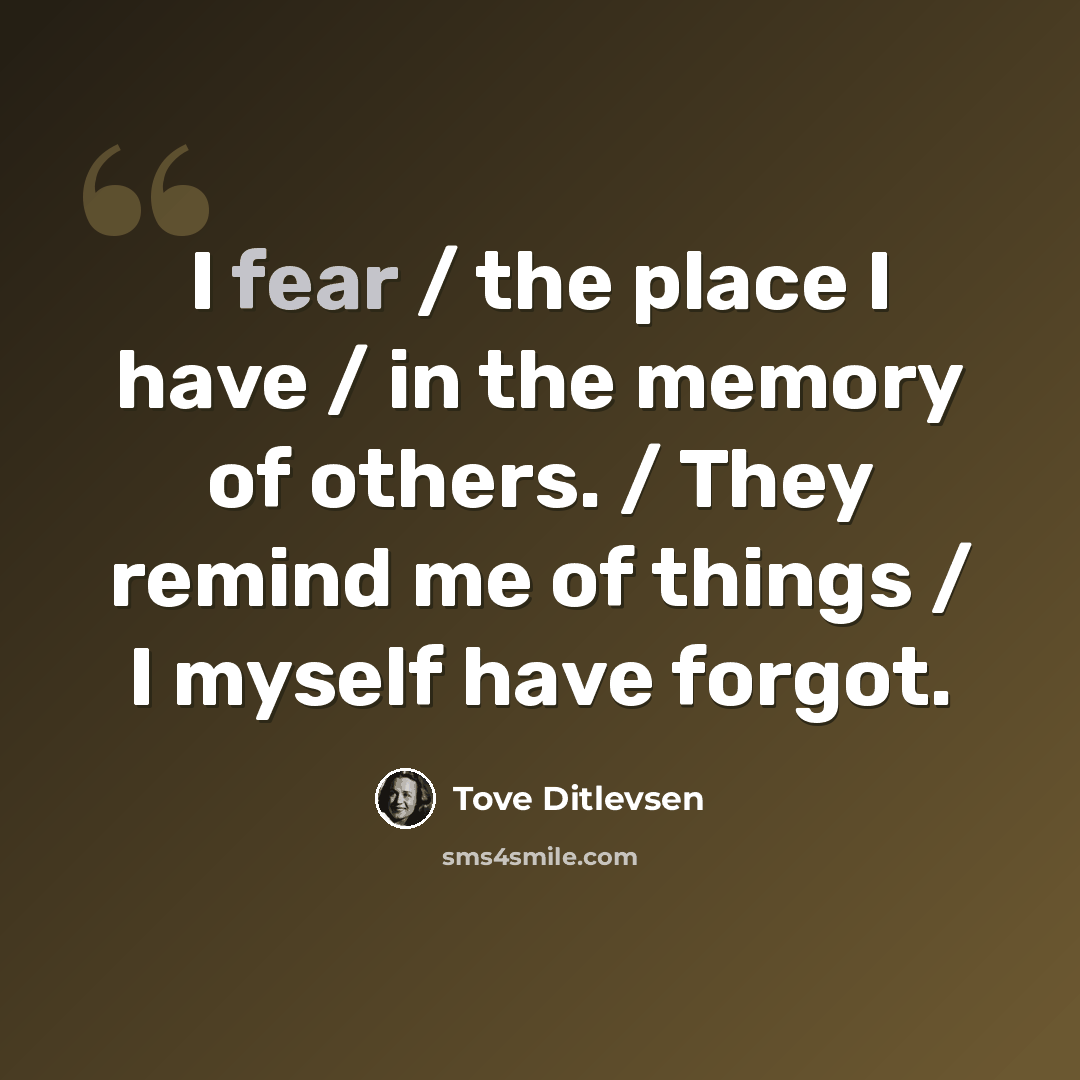 “I fear / the place I have / in the memory of others. / They remind me of things / I myself have forgot.” quote by Tove Ditlevsen