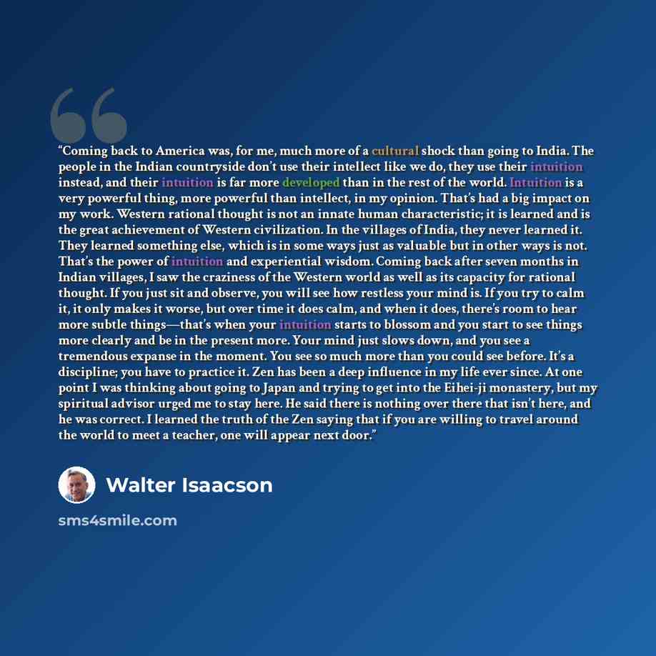 “Coming back to America was, for me, much more of a cultural shock than going to India. The people in the Indian countryside don’t use their intellect like we do, they use their intuition instead, and their intuition is far more developed than in the rest of the world. Intuition is a very powerful…” quote by Walter Isaacson