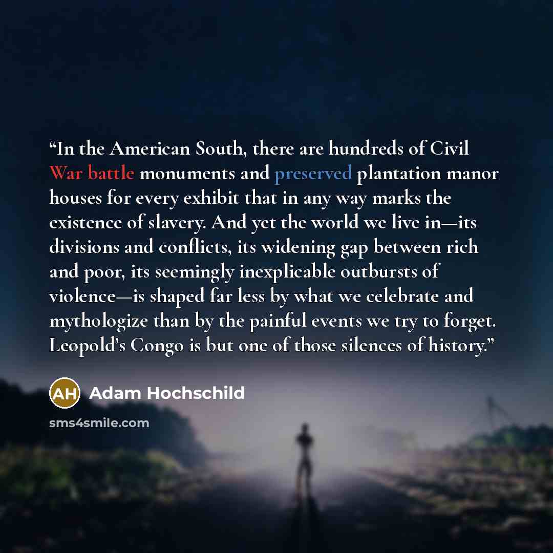 “In the American South, there are hundreds of Civil War battle monuments and preserved plantation manor houses for every exhibit that in any way marks the existence of slavery. And yet the world we live in—its divisions and conflicts, its widening gap between rich and poor, its seemingly…” quote by Adam Hochschild