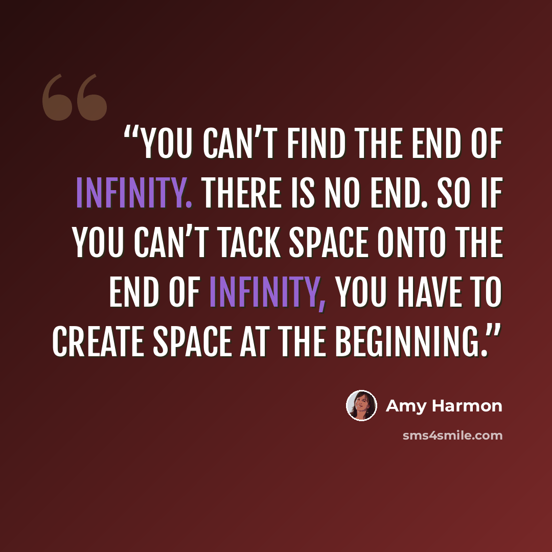 “You can’t find the end of infinity. There is no end. So if you can’t tack space onto the end of infinity, you have to create space at the beginning.” quote by Amy Harmon