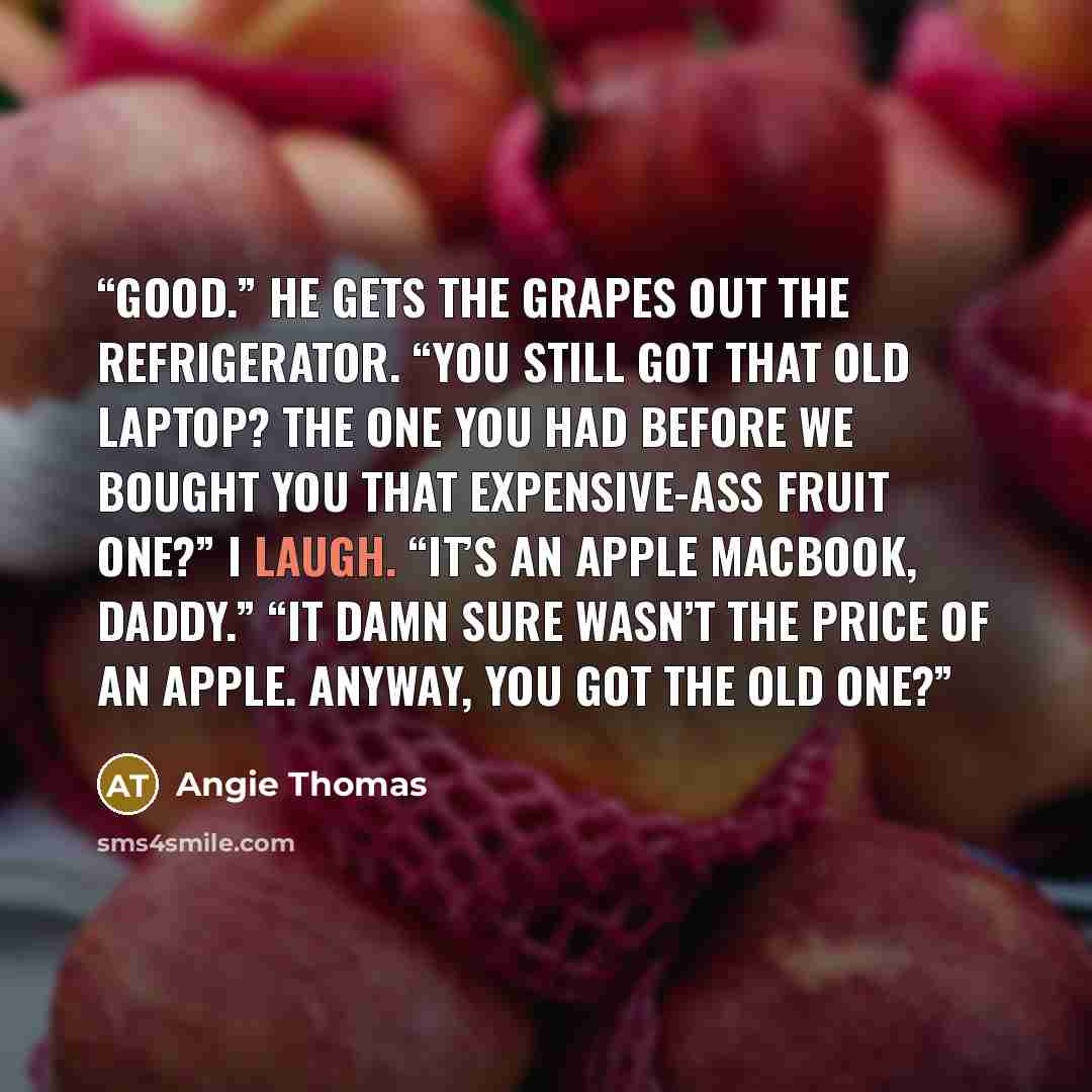 “Good.” He gets the grapes out the refrigerator. “You still got that old laptop? The one you had before we bought you that expensive-ass fruit one?” I laugh. “It’s an Apple MacBook, Daddy.” “It damn sure wasn’t the price of an apple. Anyway, you got the old one?” quote by Angie Thomas