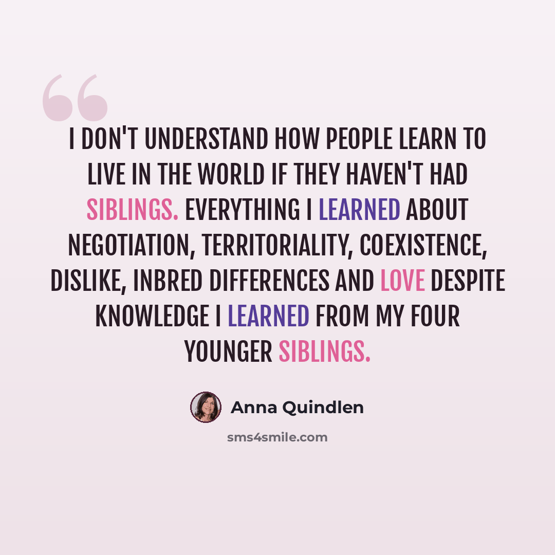 “I don't understand how people learn to live in the world if they haven't had siblings. Everything I learned about negotiation, territoriality, coexistence, dislike, inbred differences and love despite knowledge I learned from my four younger siblings.” quote by Anna Quindlen