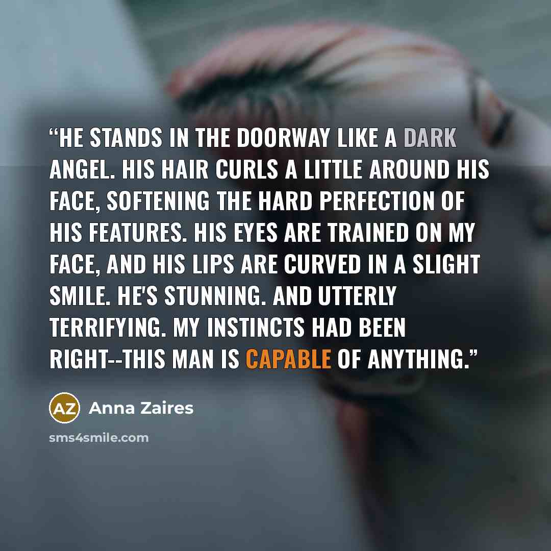 “He stands in the doorway like a dark angel. His hair curls a little around his face, softening the hard perfection of his features. His eyes are trained on my face, and his lips are curved in a slight smile. He's stunning. And utterly terrifying. My instincts had been right--this man is capable of…” quote by Anna Zaires