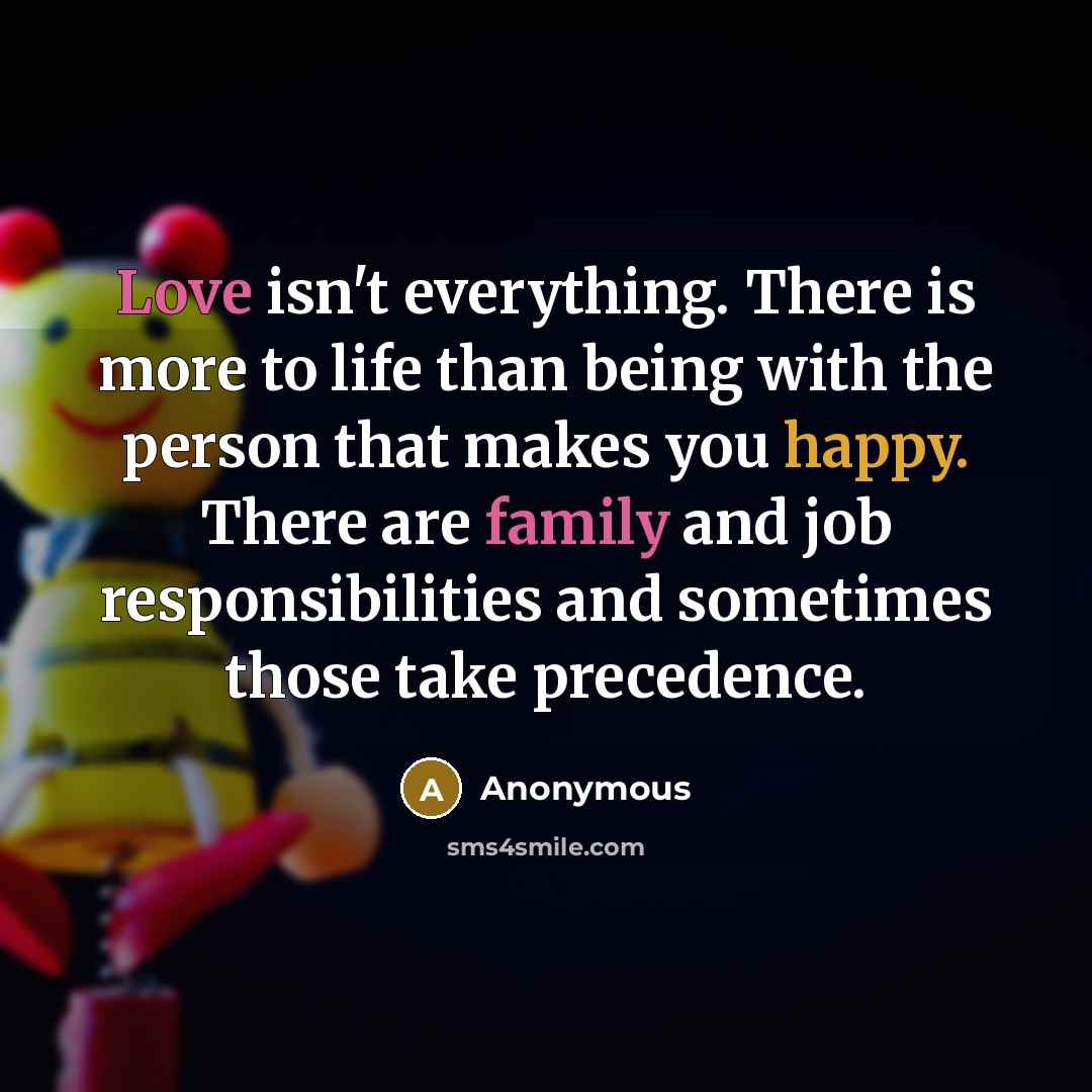 “Love isn't everything. There is more to life than being with the person that makes you happy. There are family and job responsibilities and sometimes those take precedence.” quote by Anonymous