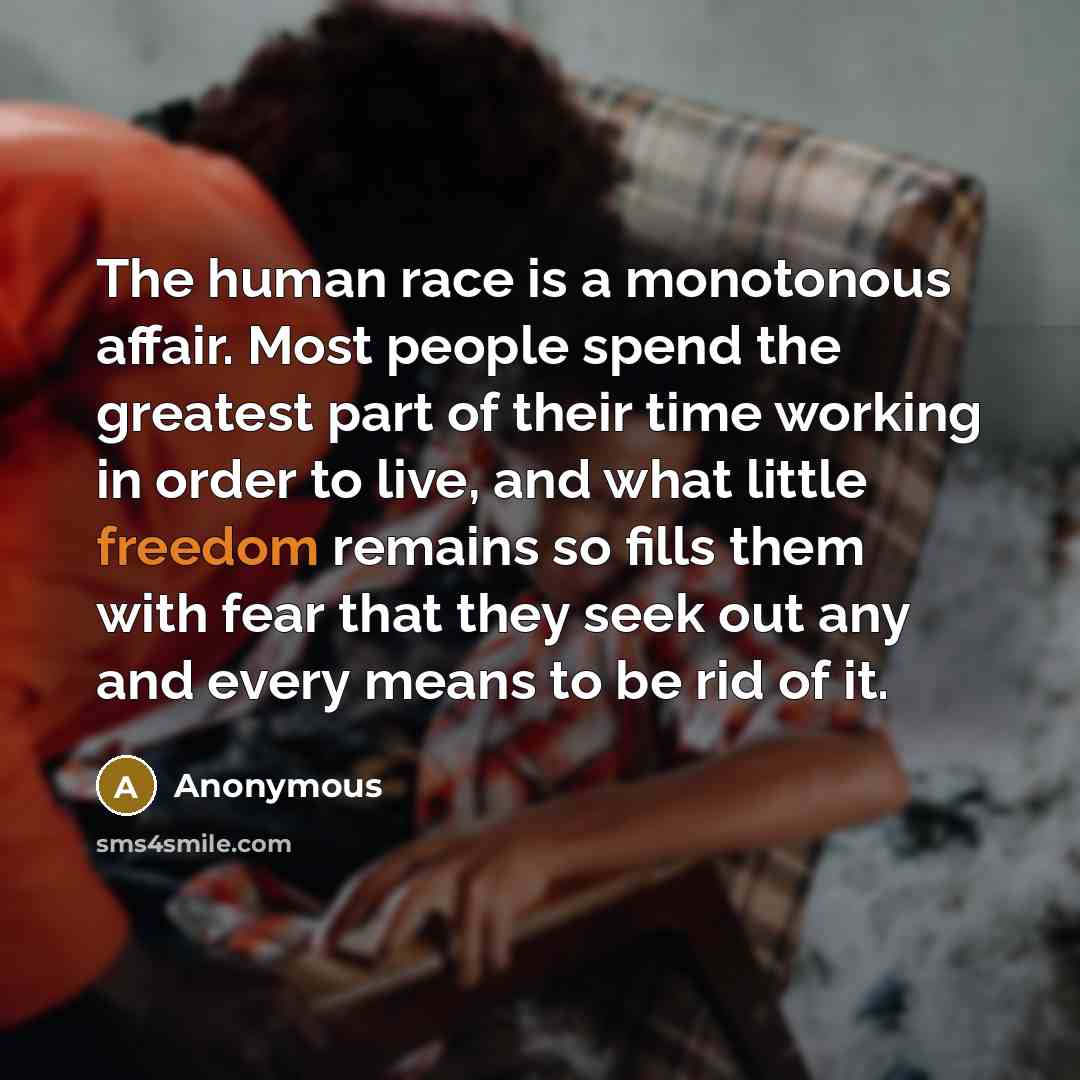 “The human race is a monotonous affair. Most people spend the greatest part of their time working in order to live, and what little freedom remains so fills them with fear that they seek out any and every means to be rid of it.” quote by Anonymous