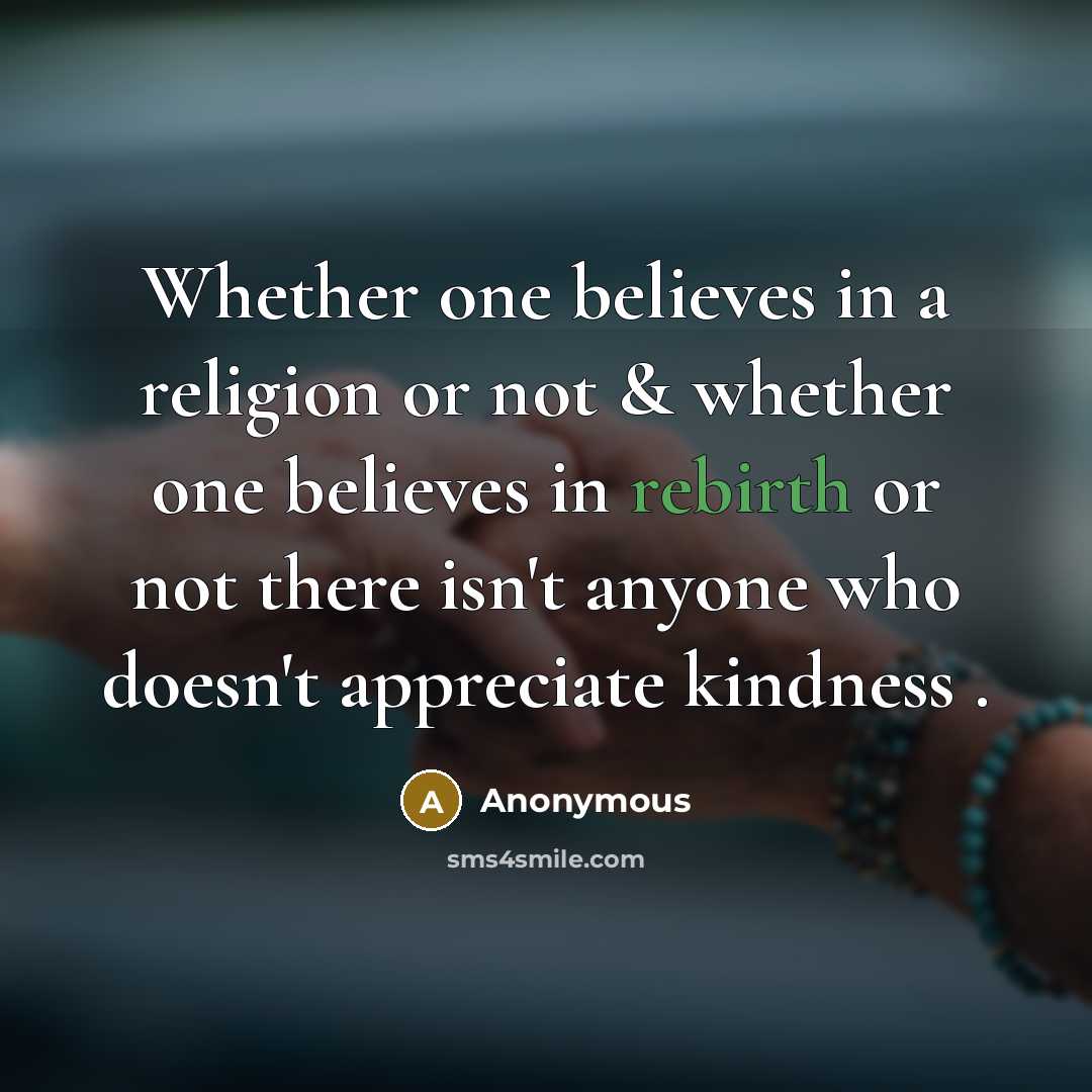 “Whether one believes in a religion or not & whether one believes in rebirth or not there isn't anyone who doesn't appreciate kindness .” quote by Anonymous