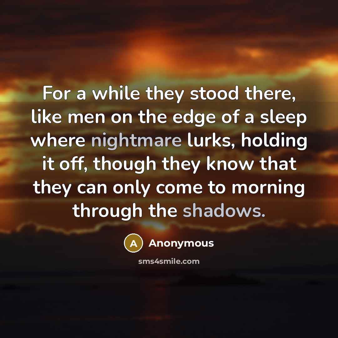 “For a while they stood there, like men on the edge of a sleep where nightmare lurks, holding it off, though they know that they can only come to morning through the shadows.” quote by Anonymous