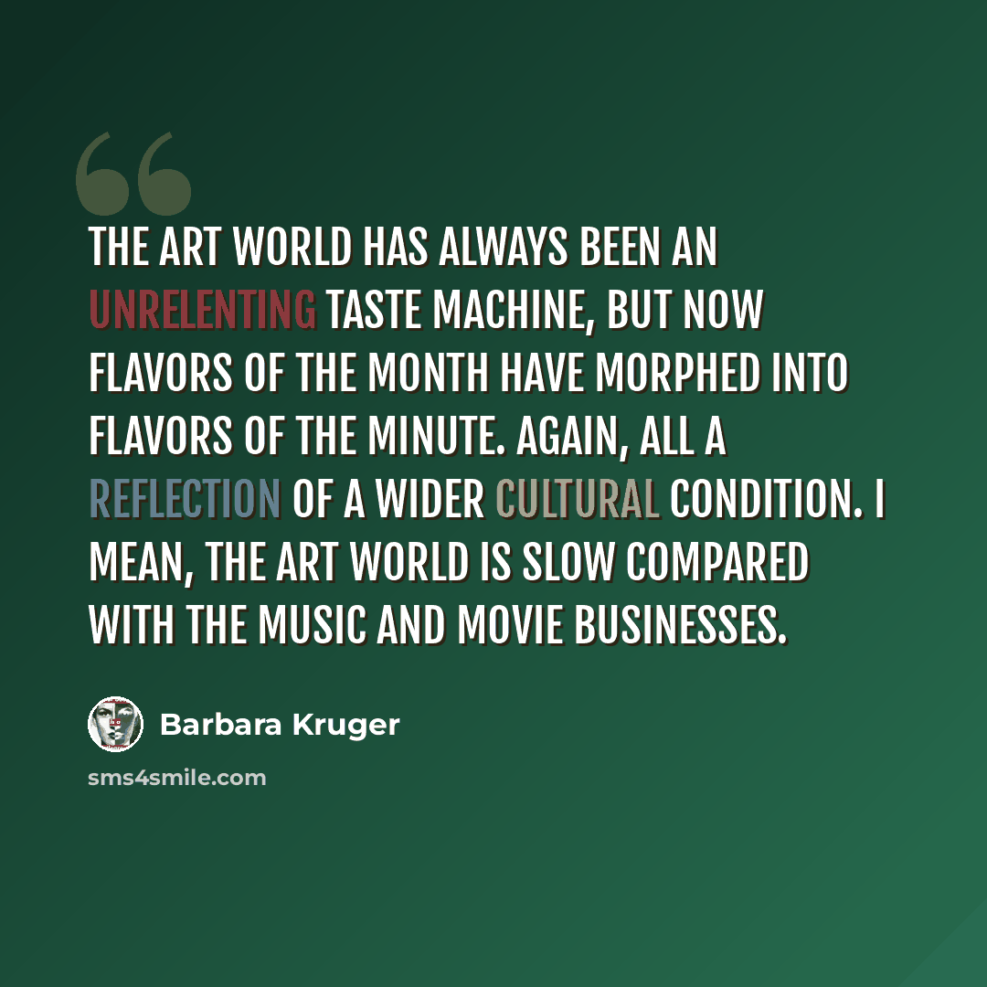 “the art world has always been an unrelenting taste machine, but now flavors of the month have morphed into flavors of the minute. Again, all a reflection of a wider cultural condition. I mean, the art world is slow compared with the music and movie businesses.” quote by Barbara Kruger