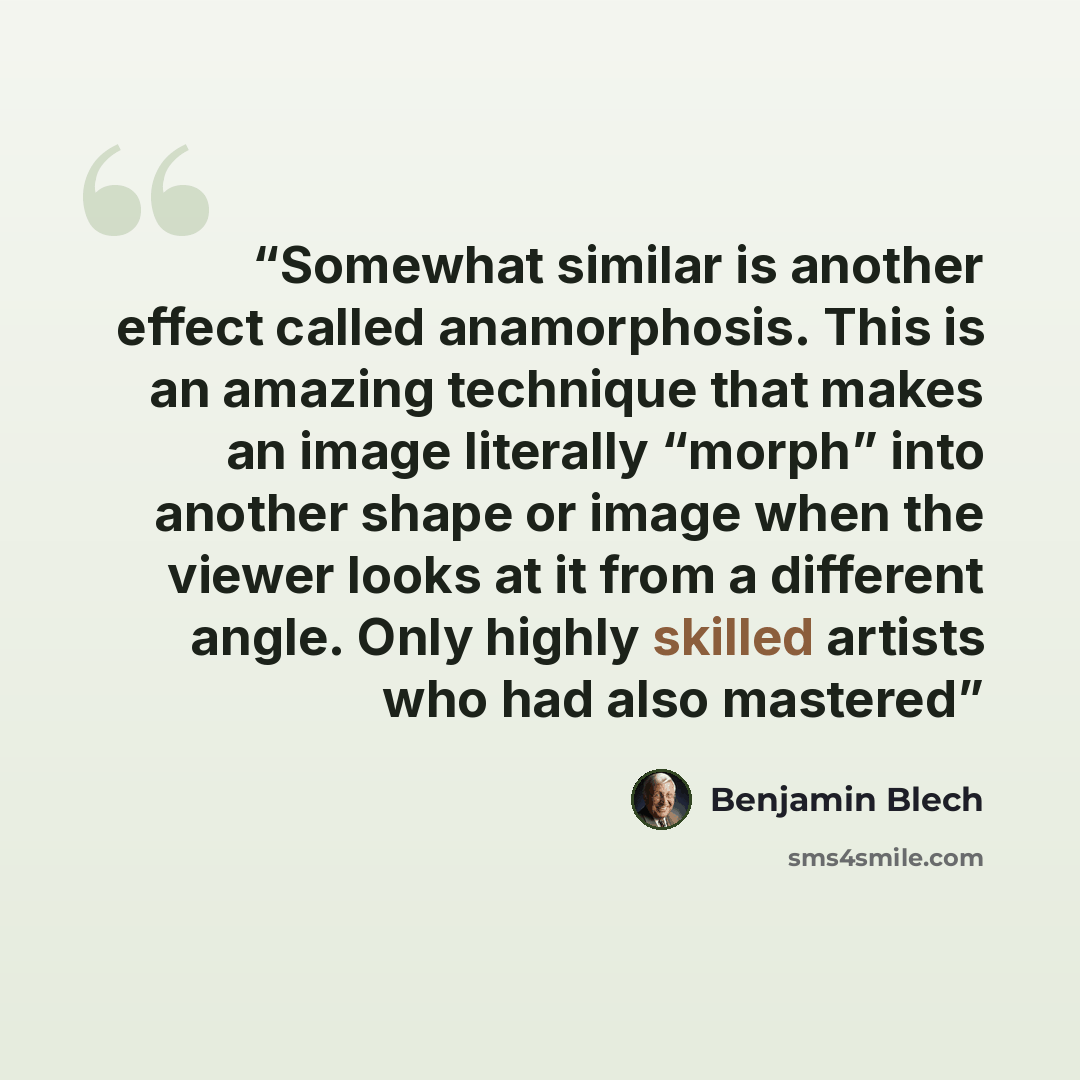 “Somewhat similar is another effect called anamorphosis. This is an amazing technique that makes an image literally “morph” into another shape or image when the viewer looks at it from a different angle. Only highly skilled artists who had also mastered” quote by Benjamin Blech