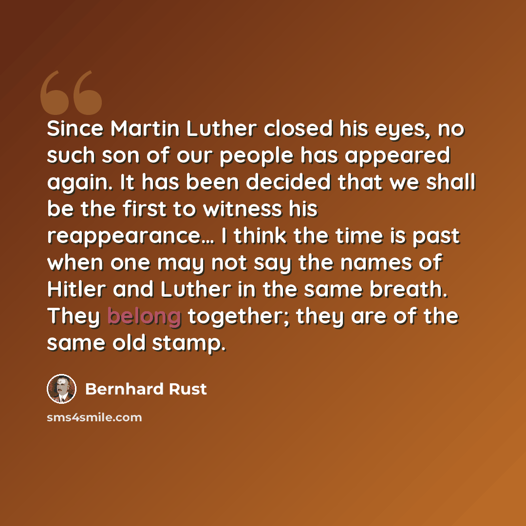 “Since Martin Luther closed his eyes, no such son of our people has appeared again. It has been decided that we shall be the first to witness his reappearance… I think the time is past when one may not say the names of Hitler and Luther in the same breath. They belong together; they are of the same…” quote by Bernhard Rust