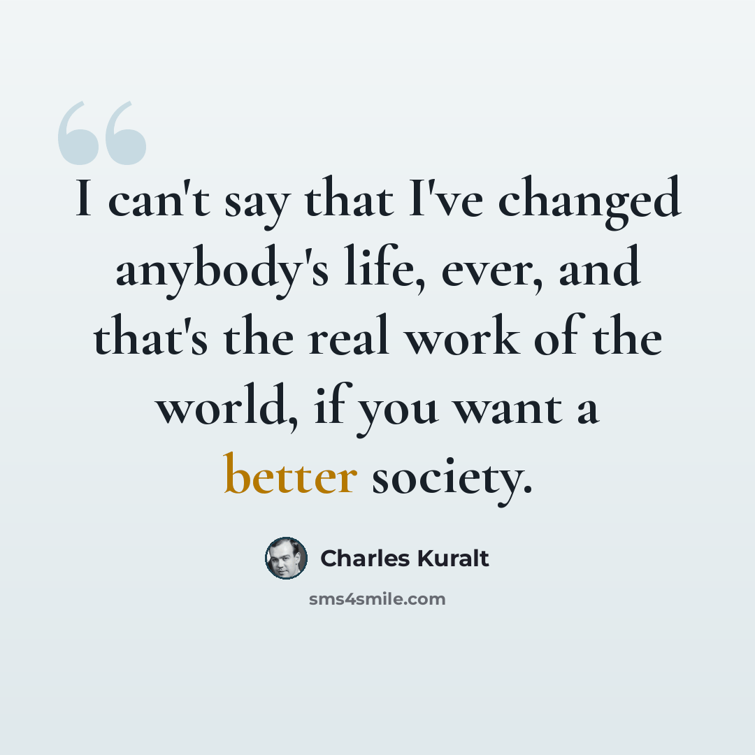 “I can't say that I've changed anybody's life, ever, and that's the real work of the world, if you want a better society.” quote by Charles Kuralt